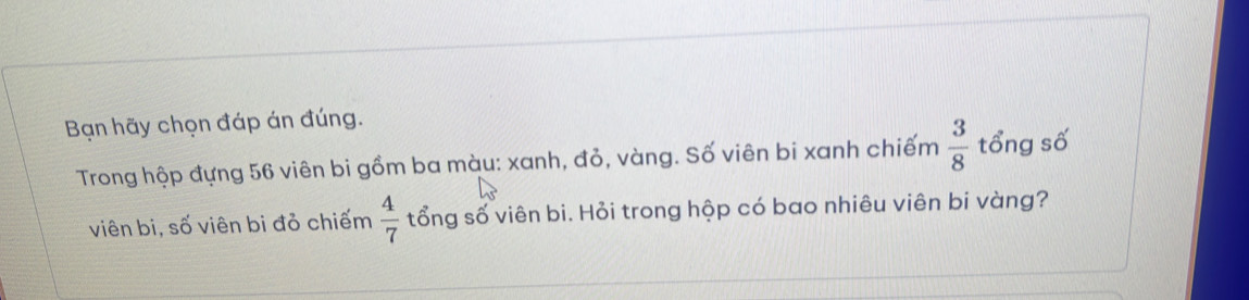 Bạn hãy chọn đáp án đúng. 
Trong hộp đựng 56 viên bi gồm ba màu: xanh, đỏ, vàng. Số viên bi xanh chiếm  3/8  tổng số 
viên bi, số viên bi đỏ chiếm  4/7  tổng số viên bi. Hỏi trong hộp có bao nhiêu viên bi vàng?