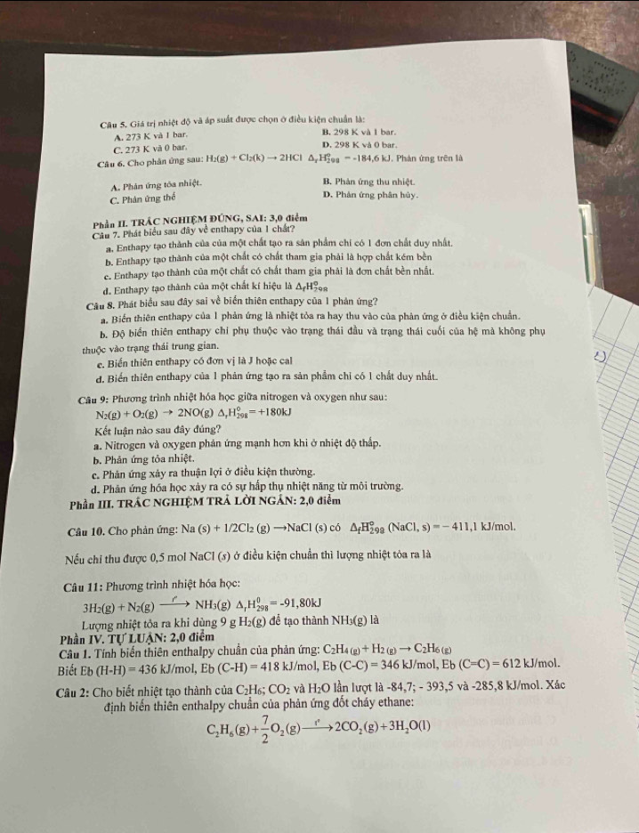 Giá trị nhiệt độ và áp suất được chọn ở điều kiện chuẩn là:
A. 273 K và I bar. B. 298 K và 1 bar
C. 273 K và 0 bar
D. 298K Ob ar
Câu 6. Cho phân ứng sau: H_2(g)+Cl_2(k)to 2HCl △ _xH_(299)°=-184,6kJ , Phản ứng trên là
A. Phân ứng tôa nhiệt.
B. Phản ứng thu nhiệt.
C. Phân ứng thể
D. Phân ứng phân hủy.
Phần II. TRÂC NGHIỆM ĐÚNG, SAI: 3,0 điểm
Cầu 7. Phát biểu sau đây về enthapy của 1 chất?
a. Enthapy tạo thành của của một chất tạo ra sản phẩm chi có 1 đơn chất duy nhất.
b. Enthapy tạo thành của một chất có chất tham gia phải là hợp chất kém bền
e. Enthapy tạo thành của một chất có chất tham gia phải là đơn chất bền nhất,
d. Enthapy tạo thành của một chất kí hiệu là △ _fH_(299)^o
Câu 8. Phát biểu sau đây sai về biển thiên enthapy của 1 phản ứng?
a. Biển thiên enthapy của 1 phản ứng là nhiệt tỏa ra hay thu vào của phản ứng ở điều kiện chuẩn.
b. Độ biển thiên enthapy chỉ phụ thuộc vào trạng thái đầu và trạng thái cuối của hệ mà không phụ
thuộc vào trạng thái trung gian.
e. Biển thiên enthapy có đơn vị là J hoặc cal
D
đ. Biến thiên enthapy của 1 phản ứng tạo ra sản phẩm chỉ có 1 chất duy nhất.
Câu 9: Phương trình nhiệt hóa học giữa nitrogen và oxygen như sau:
N_2(g)+O_2(g)to 2NO(g)△ _rH_(298)°=+180kJ
Kết luận nào sau đây đúng?
a. Nitrogen và oxygen phản ứng mạnh hơn khi ở nhiệt độ thấp.
b Phân ứng tỏa nhiệt.
c. Phân ứng xảy ra thuận lợi ở điều kiện thường.
d. Phản ứng hóa học xảy ra có sự hấp thụ nhiệt năng từ môi trường.
Phần III. TRÁC NGHIỆM TRẢ LỜI NGÂN: 2,0 điểm
Câu 10. Cho phản ứng: Na(s)+1/2Cl_2(g)to NaCl(s) ó △ _fH_(299)°(NaCl,s)=-411 ,1 kJ/mol,
Nếu chi thu được 0,5 mol NaCl (s) ở điều kiện chuẩn thì lượng nhiệt tỏa ra là
Câu 11: Phương trình nhiệt hóa học:
3H_2(g)+N_2(g)to NH_3(g) △ _rH_(298)^0=-91,80kJ
Lượng nhiệt tỏa ra khi dùng 9 g H_2(g) để tạo thành NH_3(g)la
* Phần IV. Tự LUẠN: 2,0 điểm
Câu 1. Tính biến thiên enthalpy chuẩn của phản ứng: C_2H_4(g)+H_2(g)to C_2H_6(g)
Biết Eb(H-H)=436kJ/mol,Eb(C-H)=418kJ/mol,Eb(C-C)=346 kJ/mol, Eb (C=C)=612k J/mol.
Câu 2: Cho biết nhiệt tạo thành của C_2H_6;CO_2 và H_2O lần lượt là -84,7;-393,5 và -28 5,8 kJ/mol. Xác
định biến thiên enthalpy chuẩn của phản ứng đốt cháy ethane:
C_2H_6(g)+ 7/2 O_2(g)to 2CO_2(g)+3H_2O(l)
