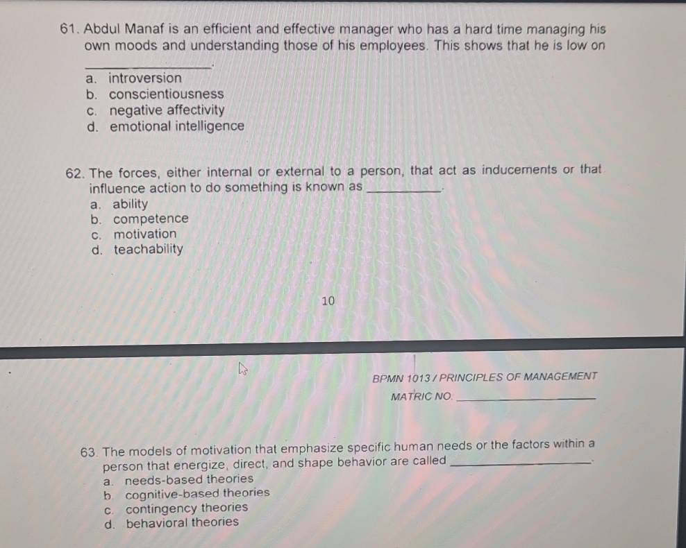 Abdul Manaf is an efficient and effective manager who has a hard time managing his
own moods and understanding those of his employees. This shows that he is low on
_.
a. introversion
b. conscientiousness
c. negative affectivity
d. emotional intelligence
62. The forces, either internal or external to a person, that act as inducements or that
influence action to do something is known as_
a. ability
b. competence
c. motivation
d. teachability
10
BPMN 1013 / PRINCIPLES OF MANAGEMENT
MATRIC NO_
63. The models of motivation that emphasize specific human needs or the factors within a
person that energize, direct, and shape behavior are called_
a. needs-based theories
b cognitive-based theories
c. contingency theories
d. behavioral theories