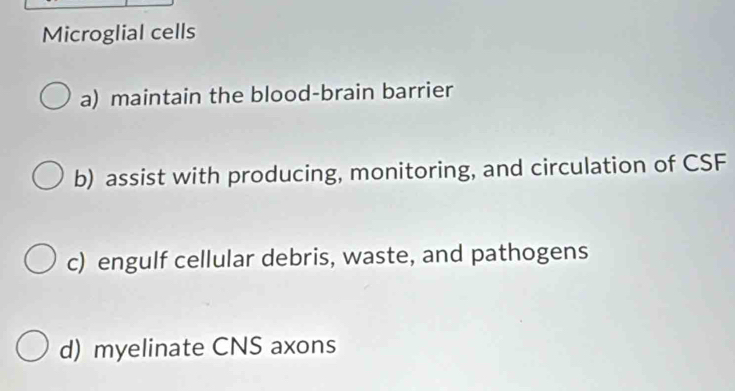 Microglial cells
a) maintain the blood-brain barrier
b) assist with producing, monitoring, and circulation of CSF
c) engulf cellular debris, waste, and pathogens
d) myelinate CNS axons