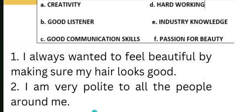 a. CREATIVITY d. HARD WORKING
b. GOOD LISTENER e. INDUSTRY KNOWLEDGE
c. GOOD COMMUNICATION SKILLS f. PASSION FOR BEAUTY
1. I always wanted to feel beautiful by
making sure my hair looks good.
2. I am very polite to all the people
around me.