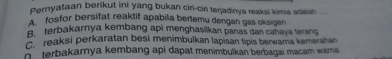 Pernyataan berikut ini yang bukan ciri-ciri terjadinya reaksi kimia adaiah ....
A. fosfor bersifat reaktif apabila bertemu dengan gas oksigen
B. terbakarnya kembang api menghasilkan panas dan cahaya terang
C. reaksi perkaratan besi menimbulkan lapisan tipis berwama kemerahan
o terbakarnya kembang api dapat menimbulkan berbagai macam warna