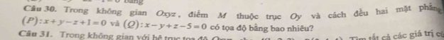 bang
Câu 30. Trong không gian Oxyz, điểm M thuộc trục Oy và cách đều hai mặt phẳng
(P):x+y-z+1=0 và (Q):x-y+z-5=0 có tọa độ bằng bao nhiêu?
Câu 31. Trong không gian với hệ tru t 
Tìm tất cả các giá trị cú