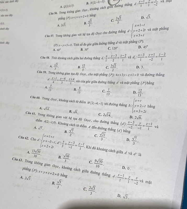 Diểm nào dưới đây và mạt
A. Q(2;2;3). B. N(2;-2;-3).
( (213).  (x-1)/1 = y/1 = z/-2 
Câu 56. Trong không gian Oxz , khoảng cách giữa đường thắng d:
nào sau đây bằng:  2sqrt(3)/3 . D. sqrt(3).
phẳng (P):x+y+z+2=0
5;1).
A. 2sqrt(3). B.  sqrt(3)/3 . C.
đưới đây và mặt phẳng
Câu 57. Trong không gian với hệ tọa độ Oxyz cho đường thắng d:beginarrayl x=1-t y=2+2t z=3+tendarray.
đưới đây
(P): x-y+3=0 0 . Tinh số đo góc giữa đường thẳng ơ và mặt phẳng (P).
A. 60° B. 30° C. 120° D. 45°
Câu 58. Tính khoảng cách giữa hai đường thắng d_1: x/1 = (y-3)/2 = (z-2)/1  và d_2: (x-3)/1 = (y+1)/-2 = (z-2)/1 
A.  sqrt(2)/3 . B.  12/5 . C.  3sqrt(2)/2 . D. 3.
Câu 59. Trong không gian tọa độ Oxyz , cho mặt phẳng (P): 4x+3y-z+1=0 và đường thẳng
d  (x-1)/4 = (y-6)/3 = (z+4)/1  , sin của góc giữa đường thẳng đ và mặt phẳng (P) bằng
A.  5/13 . B.  8/13 . C.  1/13 . D.  12/13 .
Câu 60. Trong Oxyz , khoảng cách từ điểm M(2;-4;-1) tới đường thẳng Delta :beginarrayl x=t y=2-t z=3+2tendarray. bằng
A. sqrt(14). B. sqrt(6). C. 2sqrt(14). 2sqrt(6).
D.
Câu 61. Trong không gian với hệ tọa độ Oxyz, cho đường thẳng (d):  (x-3)/-2 = y/-1 = (z-1)/1  và
điểm A(2;-1;0). Khoảng cách từ điểm A đến đường thẳng (d) bằng
B.
A. sqrt(7).  sqrt(7)/2 . C.  sqrt(21)/3 .  sqrt(7)/3 .
D.
Câu 62. Cho d:beginarrayl x=1+t y=-3-t,d∵  x/3 = (y-3)/-1 = (z-1)/1 .endarray.. Khi đó khoảng cách giữa đ và
d' là
A.  13sqrt(30)/30 . B.  sqrt(30)/3 . C.  9sqrt(30)/10 .
D. 0 .
Câu 63. Trong không gian Oxyz, khoảng cách giữa đường thẳng d:  (x-1)/1 = y/1 = z/-2  và mặt
phẳng (P) :x+y+z+2=0 bằng
A. 2sqrt(3).  sqrt(3)/3 .  2sqrt(3)/3 .
B.
C.
D. sqrt(3).