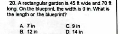 A rectangular garden is 45 ft wide and 70 ft
long. On the blueprint, the width is 9 in. What is
the length or the blueprint?
A. 7 in C. 9 in
B. 12 in D. 14 in