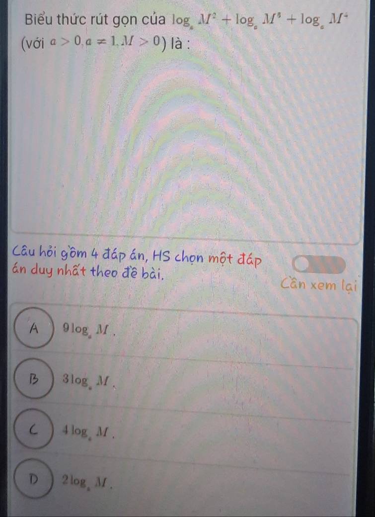 Biểu thức rút gọn của log _aM^2+log _aM^4+log _aM^4
(với a>0,a!= 1,M>0) là :
Câu hỏi gồm 4 đáp án, HS chọn một đáp
án duy nhất theo đề bài. Cần xem lại
A 9log _aM.
B 3log _aM_3
C 4log _aM.
D 2log _aM.