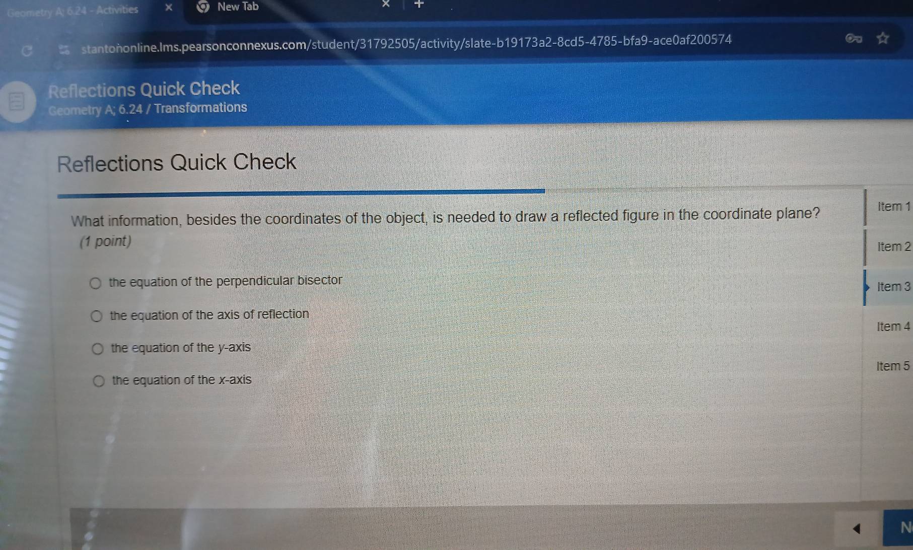 Geometry A; 6.24 - Activities × New Tab
stantononline.Ims.pearsonconnexus.com/student/31792505/activity/slate-b19173a2-8cd5-4785-bfa9-ace0af200574
Reflections Quick Check
Geometry A; 6.24 / Transformations
Reflections Quick Check
What information, besides the coordinates of the object, is needed to draw a reflected figure in the coordinate plane?
Item 1
(1 point)
Item 2
the equation of the perpendicular bisector Item 3
the equation of the axis of reflection
Item 4
the equation of the y-axis
Item 5
the equation of the x-axis
N