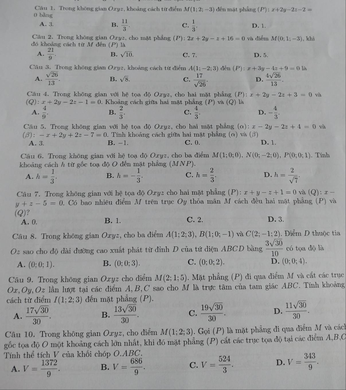 Trong không gian Oxyz, khoảng cách từ điểm M(1;2;-3) đến mặt phẳng (P) : x+2y-2z-2=
0 bàng
A. 3. B.  11/3 . C.  1/3 . D. 1.
Câu 2. Trong không gian Oxyz, cho mặt phẳng (P): 2x+2y-z+16=0 và điểm M(0;1;-3) , khi
đó khoảng cách từ M đến (P) là
B. sqrt(10).
A.  21/9 . C. 7. D. 5.
Câu 3. Trong không gian Oryz, khoảng cách từ điểm A(1;-2;3) đến (P): x+3y-4z+9=0 là
A.  sqrt(26)/13 .  17/sqrt(26) .  4sqrt(26)/13 .
B. sqrt(8). C. D.
Câu 4. Trong không gian với hệ tọa độ Oxyz, cho hai mặt phẳng (P): x+2y-2z+3=0 và
(Q): x+2y-2z-1=0 1. Khoảng cách giữa hai mặt phẳng (P) và (Q) là
A.  4/9 .  2/3 .  4/3 . - 4/3 .
B.
C.
D.
Câu 5. Trong không gian với hệ tọa độ Oxyz, cho hai mặt phẳng (c ( ) : x-2y-2z+4=0 và
(β): -x+2y+2z-7=0 0. Tính khoảng cách giữa hai mặt phẳng (α) và (β)
A. 3. B. −1. C. 0. D. 1.
Câu 6. Trong không gian với hệ toạ độ Oxyz, cho ba điểm M(1;0;0),N(0;-2;0),P(0;0;1). Tính
khoảng cách h từ gốc toạ độ O đến mặt phẳng (MNP).
A. h= 1/3 . h=- 1/3 . C. h= 2/3 . D. h= 2/sqrt(7) .
B.
Câu 7. Trong không gian với hệ tọa độ Oxyz cho hai mặt phẳng (P): x+y-z+1=0 và (Q):x-
y+z-5=0 D. Có bao nhiều điểm M trên trục Oy thỏa mãn M cách đều hai mặt phẳng (P) và
(Q)?
A. 0. B. 1. C. 2. D. 3.
Câu 8. Trong không gian Oxyz, cho ba điểm A(1;2;3),B(1;0;-1) và C(2;-1;2).  Điểm D thuộc tia
Oz sao cho độ dài đường cao xuất phát từ đỉnh D của tứ diện ABCD bằng  3sqrt(30)/10  có tọa độ là
C.
A. (0;0;1). B. (0;0;3). (0;0;2). D. (0;0;4).
Câu 9. Trong không gian Oxyz cho điểm M(2;1;5). Mặt phẳng (P) đi qua điểm M và cắt các trục
Ox,Oy,Oz lần lượt tại các điểm A,B,C sao cho M là trực tâm của tam giác ABC. Tính khoảng
cách từ điểm I(1;2;3) đến mặt phẳng (P).
A.  17sqrt(30)/30 .  13sqrt(30)/30 . C.  19sqrt(30)/30 . D.  11sqrt(30)/30 .
B.
Câu 10. Trong không gian Oxyz, cho điểm M(1;2;3). Gọi (P) là mặt phẳng đi qua điểm M và cách
gốc tọa độ O một khoảng cách lớn nhất, khi đó mặt phẳng (P) cắt các trục tọa độ tại các điểm A,B,C
Tính thể tích V của khối chóp O.ABC.
A. V= 1372/9 . B. V= 686/9 .
C. V= 524/3 .
D. V= 343/9 .