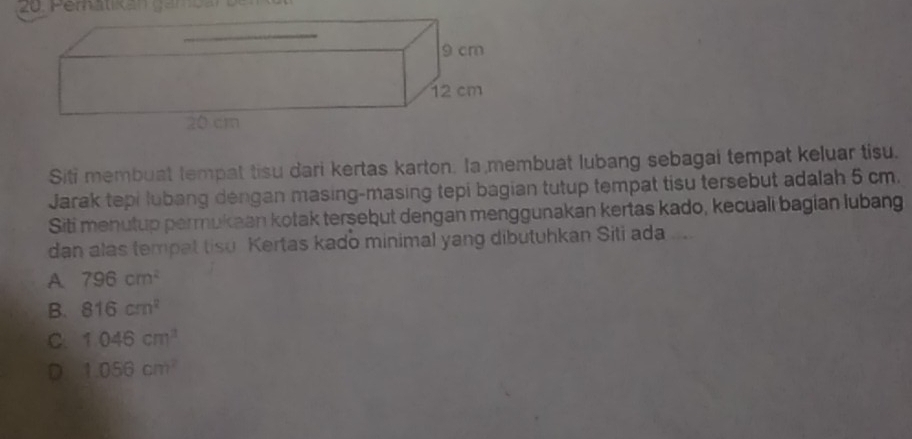 Siti membuat tempat tisu dari kertas karton. Ia membuat lubang sebagai tempat keluar tisu.
Jarak tepi lubang dengan masing-masing tepi bagian tutup tempat tisu tersebut adalah 5 cm.
Siti menutup permukaan kotak tersebut dengan menggunakan kertas kado, kecuali bagian lubang
dan alas tempat tisu Kertas kado minimal yang dibutuhkan Siti ada
A 796cm^2
B. 816cm^2
C. 1.046cm^3
D 1.056cm^2