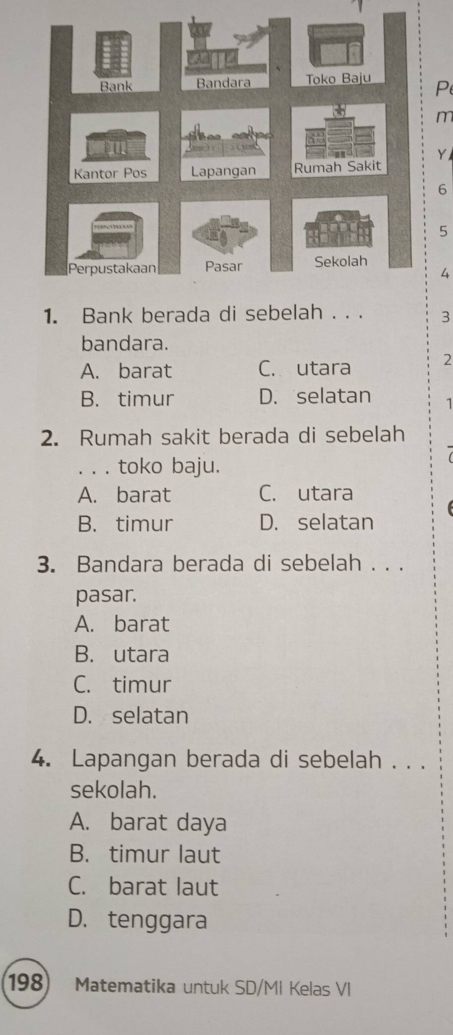 m
Y
6
5
4
1. Bank berada di sebelah . . . 3
bandara.
A. barat C. utara
2
B. timur D. selatan
1
2. Rumah sakit berada di sebelah
. . . toko baju.
A. barat C. utara
B. timur D. selatan
3. Bandara berada di sebelah . . .
pasar.
A. barat
B. utara
C. timur
D. selatan
4. Lapangan berada di sebelah . . .
sekolah.
A. barat daya
B. timur laut
C. barat laut
D. tenggara
198) Matematika untuk SD/MI Kelas VI