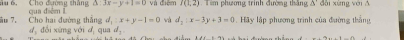 ầu 6. Cho đường thắng △ :3x-y+1=0 và điệm I(1;2) Tim phương trinh đường thăng △ ' đồi xứng với A 
qua điểm I 
îu 7. Cho hai đường thẳng d_1:x+y-1=0 và d_2:x-3y+3=0. Hãy lập phương trình của đường thẳng
d_3 đổi xứng với d_1 qua d_2.
M(1.2)
x+2x+1-0