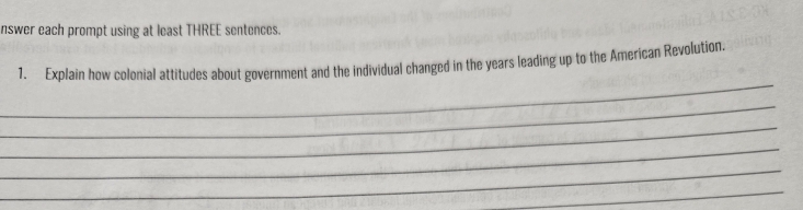 nswer each prompt using at least THREE sentences. 
_ 
1. Explain how colonial attitudes about government and the individual changed in the years leading up to the American Revolution. 
_ 
_ 
_ 
_ 
_