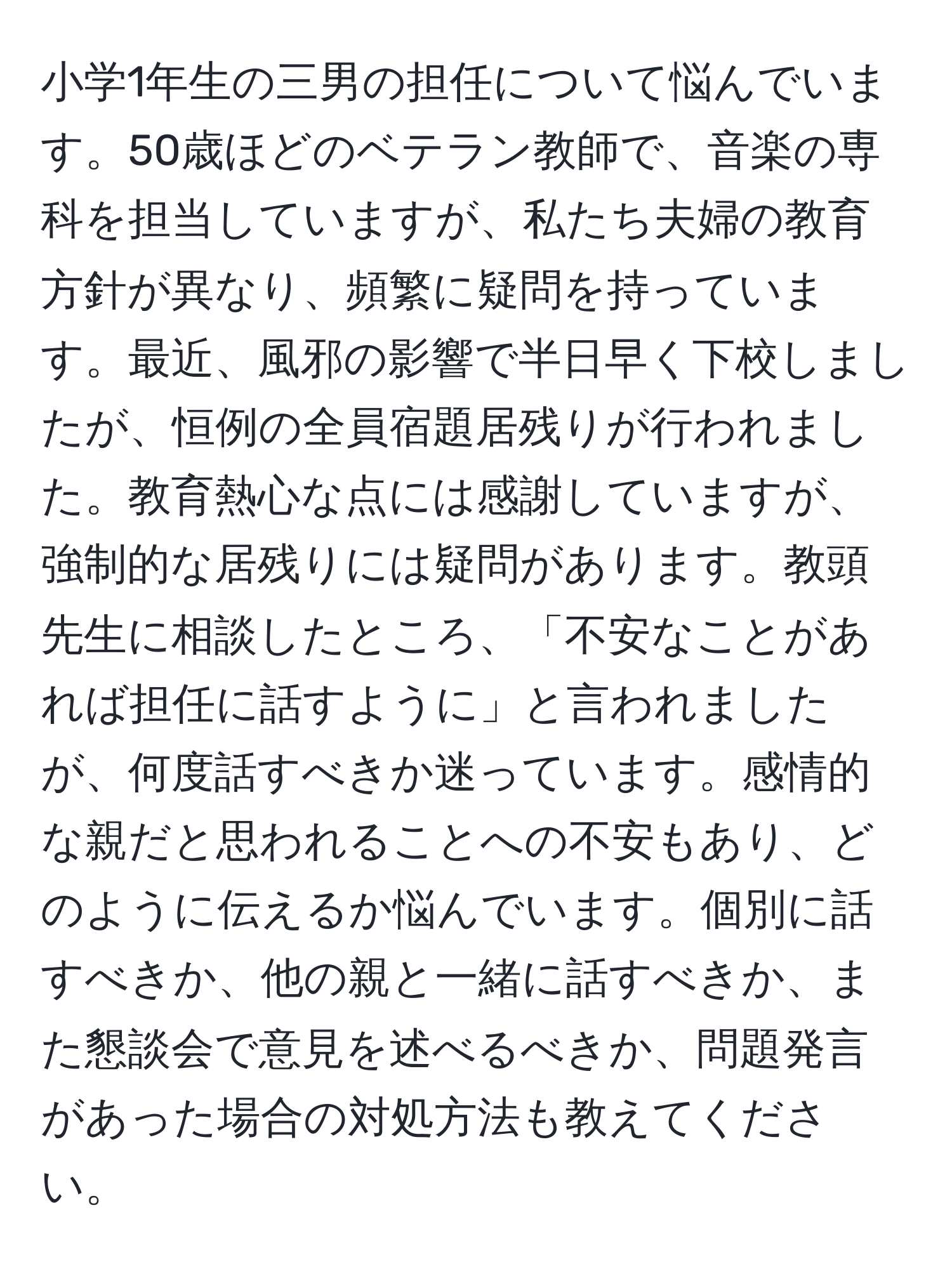 小学1年生の三男の担任について悩んでいます。50歳ほどのベテラン教師で、音楽の専科を担当していますが、私たち夫婦の教育方針が異なり、頻繁に疑問を持っています。最近、風邪の影響で半日早く下校しましたが、恒例の全員宿題居残りが行われました。教育熱心な点には感謝していますが、強制的な居残りには疑問があります。教頭先生に相談したところ、「不安なことがあれば担任に話すように」と言われましたが、何度話すべきか迷っています。感情的な親だと思われることへの不安もあり、どのように伝えるか悩んでいます。個別に話すべきか、他の親と一緒に話すべきか、また懇談会で意見を述べるべきか、問題発言があった場合の対処方法も教えてください。