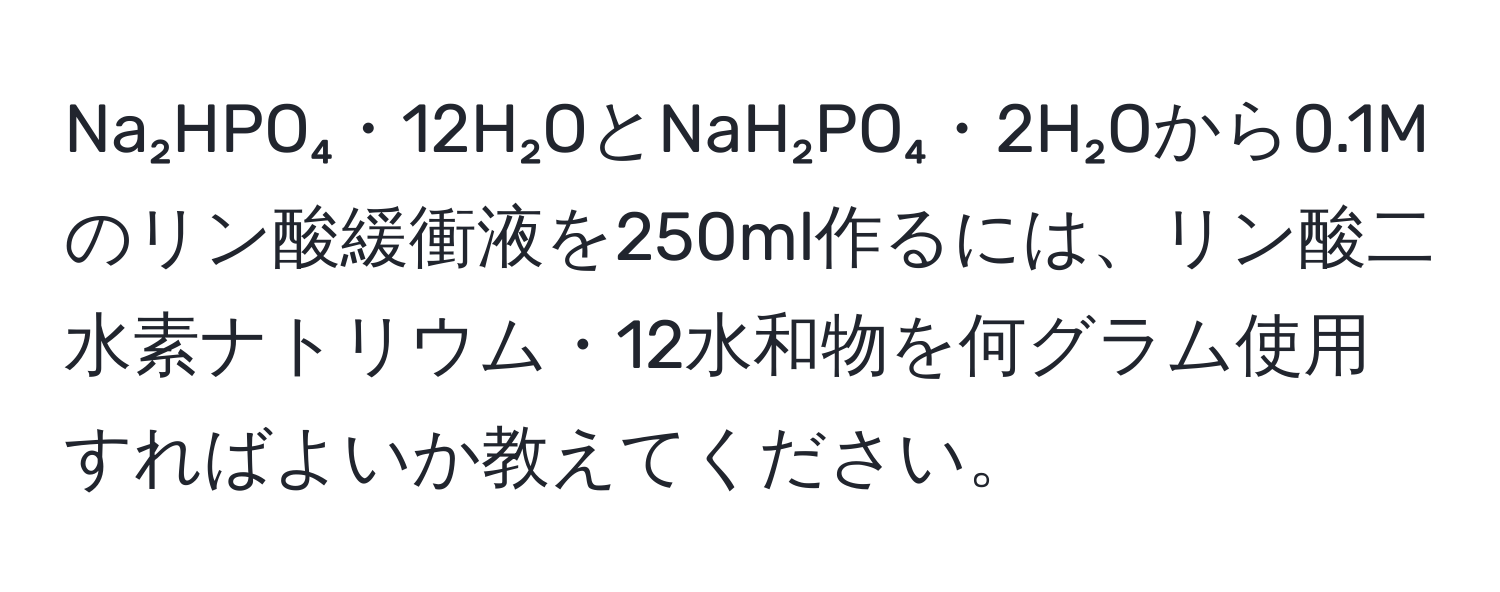 Na₂HPO₄・12H₂OとNaH₂PO₄・2H₂Oから0.1Mのリン酸緩衝液を250ml作るには、リン酸二水素ナトリウム・12水和物を何グラム使用すればよいか教えてください。