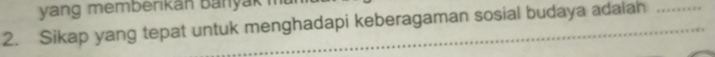 yang memberikan Banyak 
2. Sikap yang tepat untuk menghadapi keberagaman sosial budaya adalah_