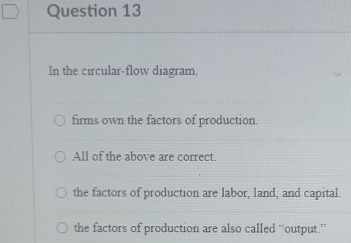 In the circular-flow diagram,
firms own the factors of production.
All of the above are correct.
the factors of production are labor, land, and capital.
the factors of production are also called “output.”