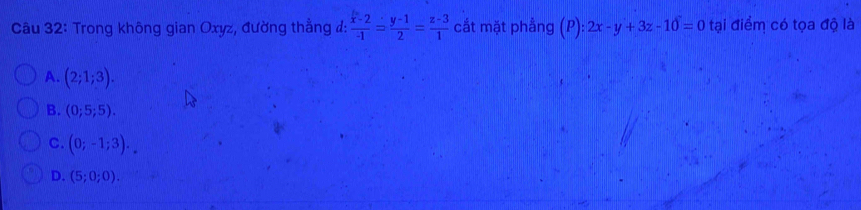 Trong không gian Oxyz, đường thằng d: frac  b/-1 -2-1= (y-1)/2 = (z-3)/1  cắt mặt phẳng a P): 2x-y+3z-10=0 tại điểm có tọa độ là
A. (2;1;3).
B. (0;5;5).
C. (0;-1;3).
D. (5;0;0).