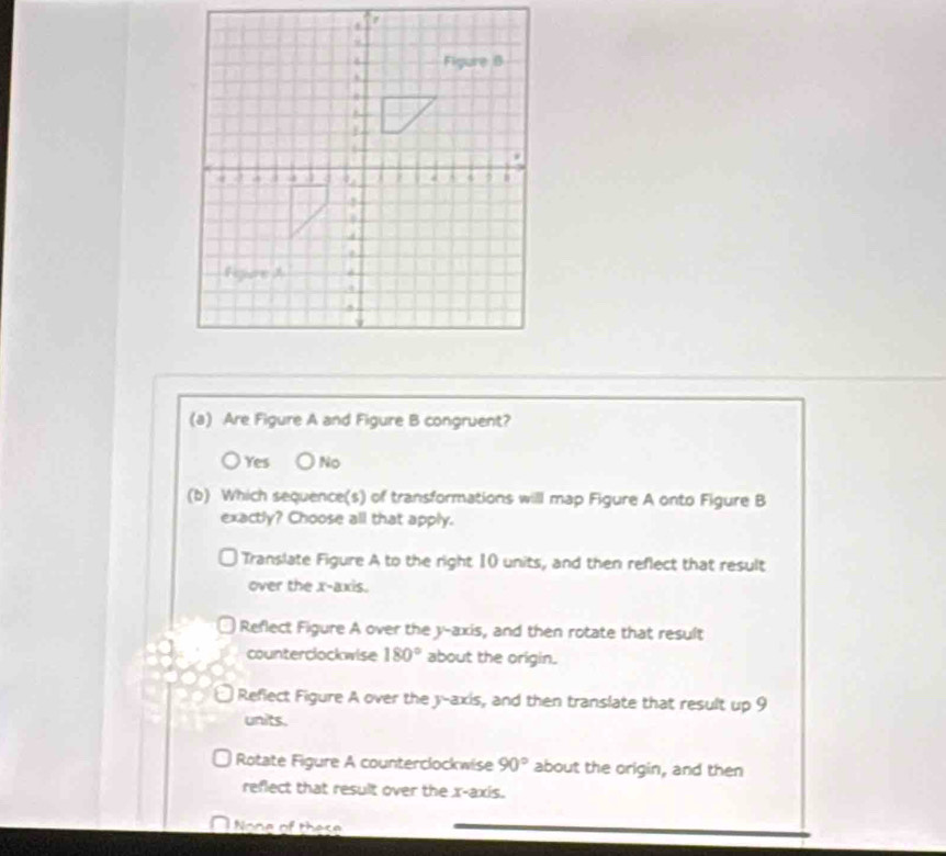 Are Figure A and Figure B congruent?
Yes No
(b) Which sequence(s) of transformations will map Figure A onto Figure B
exactly? Choose all that apply.
Translate Figure A to the right 10 units, and then reflect that result
over the x-axis.
Reflect Figure A over the y-axis, and then rotate that result
counterclockwise 180° about the origin.
Refiect Figure A over the y-axis, and then translate that result up 9
units.
Rotate Figure A counterclockwise 90° about the origin, and then
reflect that result over the x-axis.
l None of these