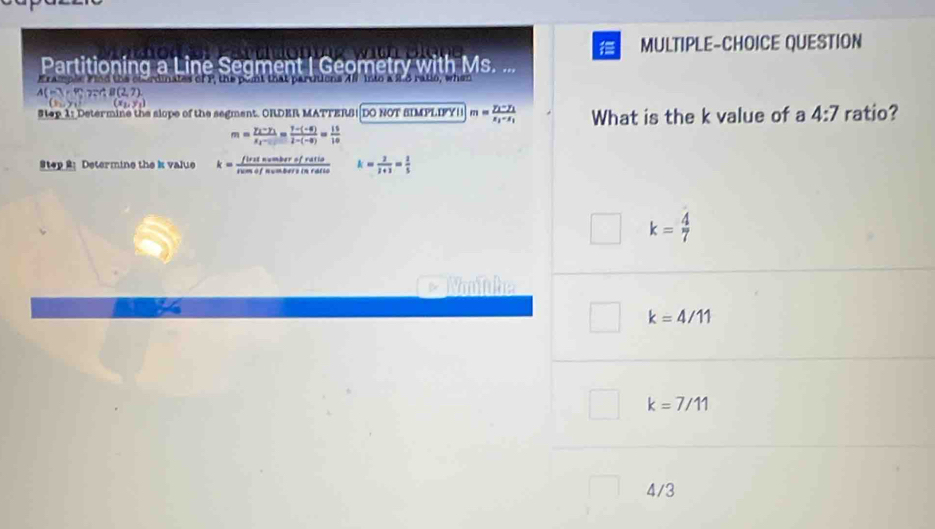 MULTIPLE-CHOICE QUESTION
Partitioning a Line Seqment | Geometry with Ms. ...
erdinates of P, the pont that pardens A8 into a S.8 ratio, when
A(-3,4);7, 4B(2(2,7). 
# tep 1: Determine the slope of the segmant. ORDER MATTERS| DO NOT SIMPLIFY| m=frac y_1-y_1x_1-x_1 What is the k value of a 4:7 ratio?
m=frac y_3-y_1x_= (7-)/1-6) 1-(-8)= 15/10 
Step 2: Determine the i value k= firsevelofrofratio/rumofsumbersinfatio  k= 2/2+3 = 2/5 
k= 4/7 
Nnhe
k=4/11
k=7/11
4/3