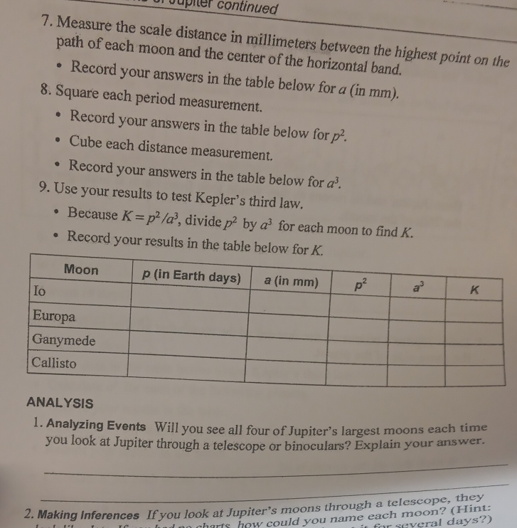 Supiler continued
7. Measure the scale distance in millimeters between the highest point on the
path of each moon and the center of the horizontal band.
Record your answers in the table below for a (in mm).
8. Square each period measurement.
Record your answers in the table below for p^2.
Cube each distance measurement.
Record your answers in the table below for a^3.
9. Use your results to test Kepler’s third law.
Because K=p^2/a^3 , divide p^2 by a^3 for each moon to find K.
Record your results in the table below for
ANALYSIS
1. Analyzing Events Will you see all four of Jupiter’s largest moons each time
you look at Jupiter through a telescope or binoculars? Explain your answer.
_
_
2. Making Inferences If you look at Jupiter’s moons through a telescope, they
sharts how could you name each moon? (Hint:
for several days?)