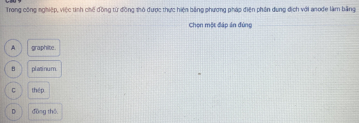 Trong công nghiệp, việc tinh chế đồng từ đồng thỏ được thực hiện bằng phương pháp điện phân dung địch với anode làm băng
Chọn một đáp án đúng
A graphite.
B platinum.
C thép.
D đōng thô,