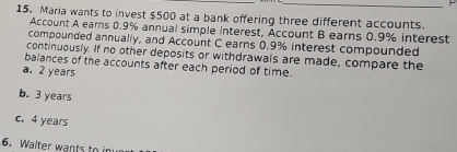 Maria wants to invest $500 at a bank offering three different accounts.
Account A earns 0.9% annual simple interest, Account B earns 0.9% interest
compounded annually, and Account C earns 0.9% interest compounded
continuously. If no other deposits or withdrawals are made, compare the
balances of the accounts after each period of time.
a. 2 years
b. 3 years
c. 4 years
6. Walter wants to in