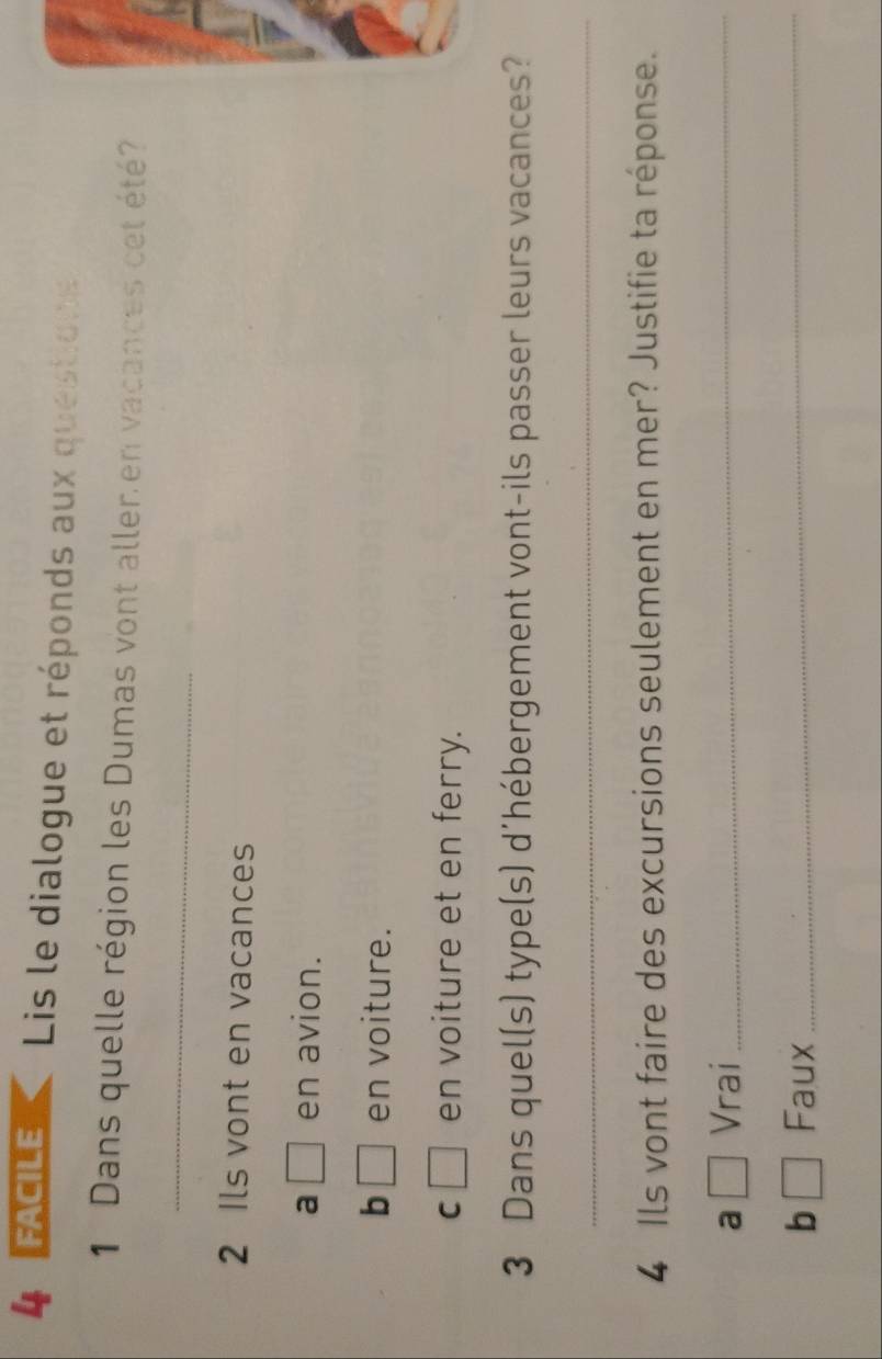 FACILE Lis le dialogue et réponds aux questione
1 Dans quelle région les Dumas vont aller en vacances cet été
_
2 Ils vont en vacances
a □ en avion.
b □ en voiture.
C □ en voiture et en ferry.
3 Dans quel(s) type(s) d'hébergement vont-ils passer leurs vacances?
_
4 Ils vont faire des excursions seulement en mer? Justifie ta réponse.
a □ Vrai_
b □ Faux_