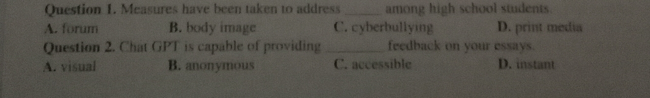 Measures have been taken to address _among high school students.
A. forum B. body image C. cyberbullying D. print media
Question 2. Chat GPT is capable of providing _feedback on your essays.
A. visual B. anonymous C. accessible D. instant