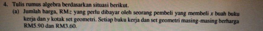 Tulis rumus algebra berdasarkan situasi berikut. 
(a) Jumlah harga, RMz yang perlu dibayar oleh seorang pembeli yang membeli x buah buku 
kerja dan y kotak set geometri. Setiap buku kerja dan set geometri masing-masing berharga
RM5.90 dan RM3.60.