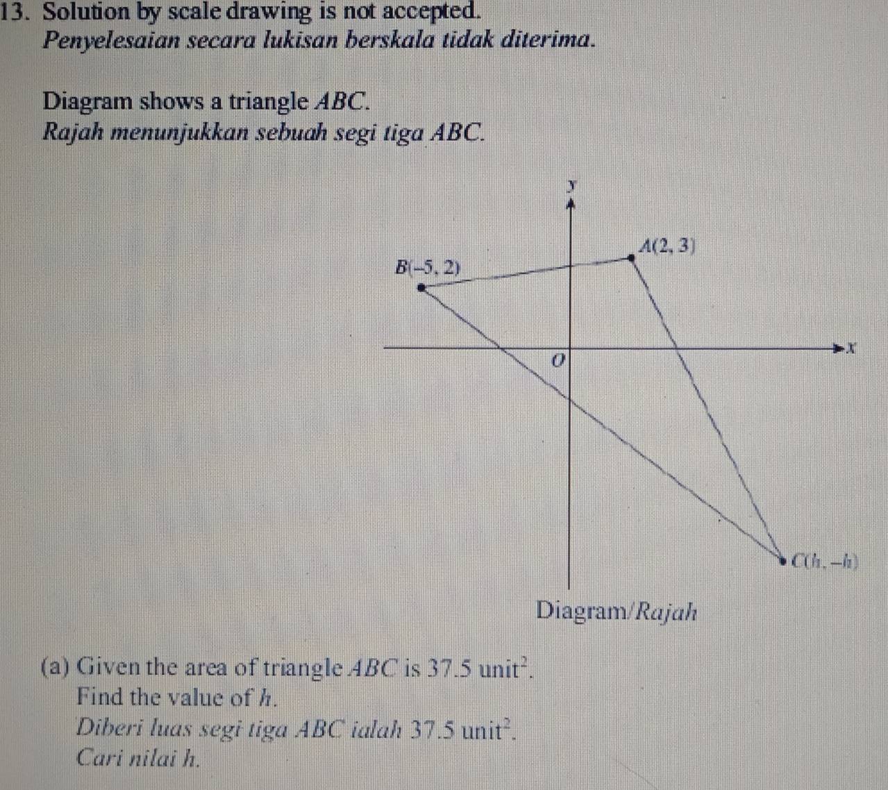 Solution by scale drawing is not accepted.
Penyelesaian secara lukisan berskala tidak diterima.
Diagram shows a triangle ABC.
Rajah menunjukkan sebuah segi tiga ABC.
Diagram/Rajah
(a) Given the area of triangle 4BC is 37.5unit^2.
Find the value of h.
Diberi luas segi tiga ABC ialah 37.5unit^2.
Cari nilai h.