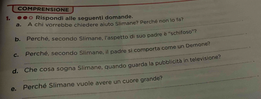 COMPRENSIONE 
1. Rispondi alle seguenti domande. 
a. A chi vorrebbe chiedere aiuto Slimane? Perché non lo fa? 
b. Perché, secondo Slimane, l’aspetto di suo padre è “schifoso”? 
. 
、 
c. Perché, secondo Slimane, il padre si comporta come un Demone? 
_ 
d. Che cosa sogna Slimane, quando guarda la pubblicità in televisione? 
e. Perché Slimane vuole avere un cuore grande?