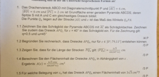 Mandig und in der im Unterricht besprochenen Formm an 
1. Das Drachenviereck ABCD mit Diagonalenschnittpunkt P und overline |AC|=6cm,
overline |BD|=6cm und overline |PC|=2cm ist Grundfläche einer geraden Pyramide ABCDS, deren 
Spitze S mit A und C ein gleichseitiges Dreieck bildet. 
Die Punkte Q_n liegen auf der Strecke | |AS| und ε ist das Maß des Winkels Q_nPA
1.1 Zeichnen Sie das Schrägbild der Pyramide ABCDS mit overline AC als Schrägbildachse. Zeichnen 
Sie zudem das Dreieck APQ_1 für varepsilon =40° in das Schrägbild ein. Für die Zeichnung gilt:
q=0.5 und omega =45°
/4 P 
1.2 Begründen Sie rechnerisch, dass Dreiecke APQ_n nur für varepsilon ∈ ]0°;79,11°] entstehen können 
1.3 Zeigen Sie, dass für die Länge der Strecken overline PQ_n gilt: |overline PQ_n|= 2sqrt(3)/sin (60°+t) cm /3 P
/3 P
1.4 Berechnen Sie den Flächeninhalt der Dreiecke APQ_n in Abhängigkeit von ε. 
Ergebnis: A(varepsilon )= 4sqrt(3)sin varepsilon /sin (60°+varepsilon ) cm^2
/3 P 
1.5 Für welche Belegung von E_4 hat das Dreieck APQ_4 einen Flächeninhalt von 3sqrt(3)cm^2 ? / 3 P