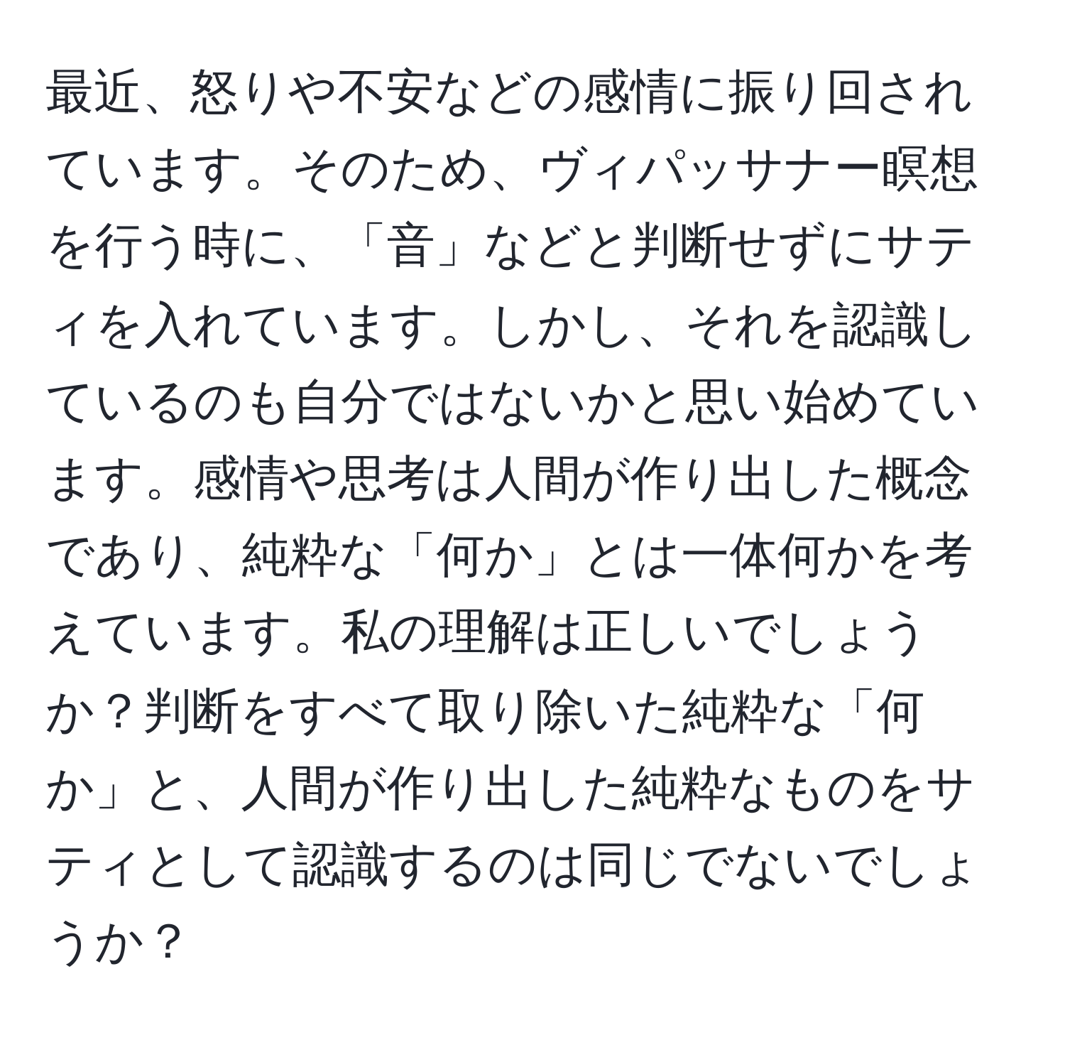 最近、怒りや不安などの感情に振り回されています。そのため、ヴィパッサナー瞑想を行う時に、「音」などと判断せずにサティを入れています。しかし、それを認識しているのも自分ではないかと思い始めています。感情や思考は人間が作り出した概念であり、純粋な「何か」とは一体何かを考えています。私の理解は正しいでしょうか？判断をすべて取り除いた純粋な「何か」と、人間が作り出した純粋なものをサティとして認識するのは同じでないでしょうか？