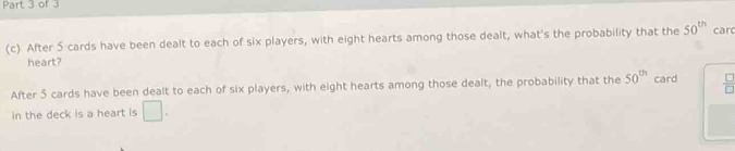 After 5 cards have been dealt to each of six players, with eight hearts among those dealt, what's the probability that the 50^(th) car 
heart? 
After 5 cards have been dealt to each of six players, with eight hearts among those dealt, the probability that the 50^(th) card  □ /□  
in the deck is a heart is □.