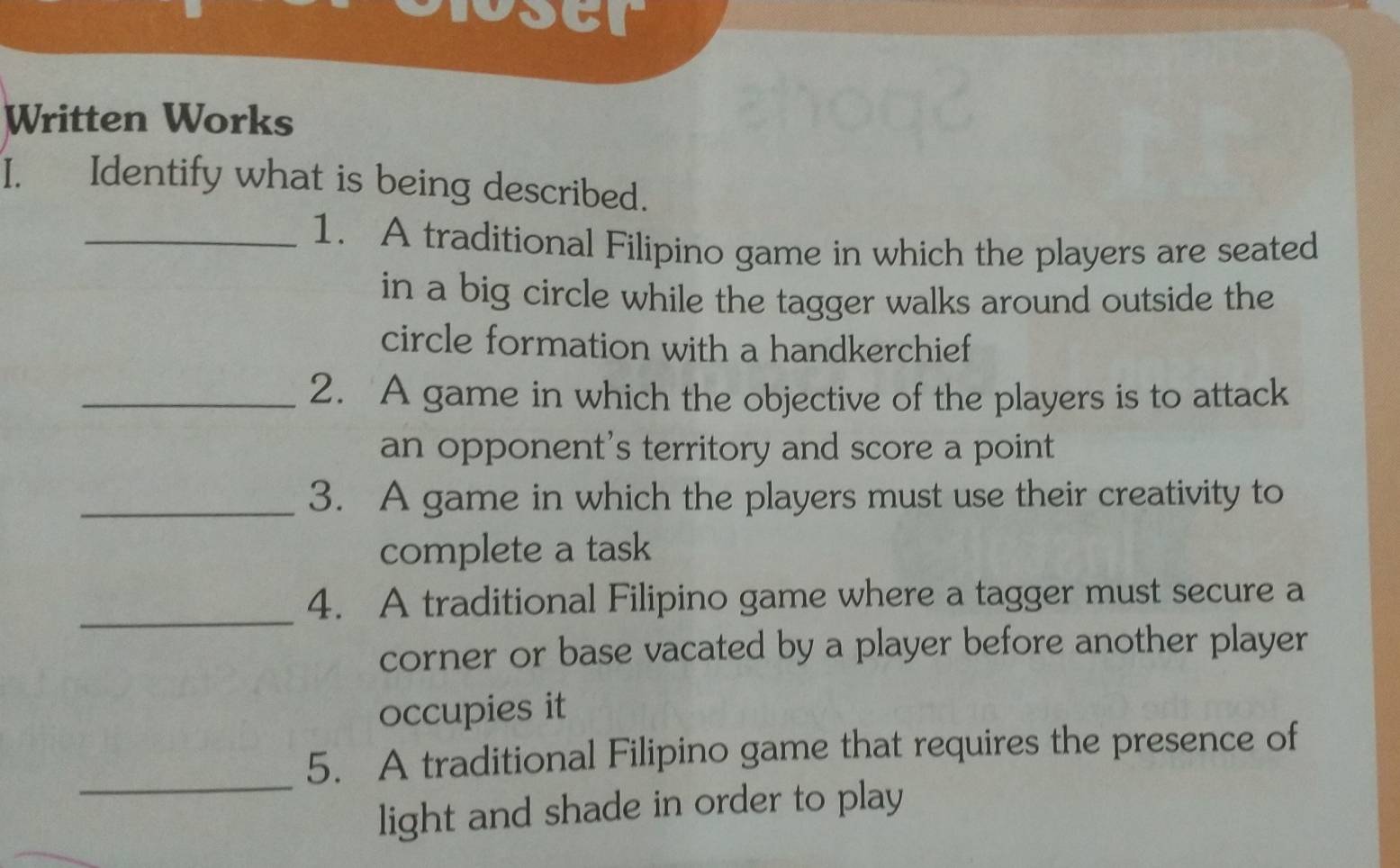 Written Works 
I. Identify what is being described. 
_1. A traditional Filipino game in which the players are seated 
in a big circle while the tagger walks around outside the 
circle formation with a handkerchief 
_2. A game in which the objective of the players is to attack 
an opponent’s territory and score a point 
_3. A game in which the players must use their creativity to 
complete a task 
_ 
4. A traditional Filipino game where a tagger must secure a 
corner or base vacated by a player before another player 
occupies it 
_ 
5. A traditional Filipino game that requires the presence of 
light and shade in order to play