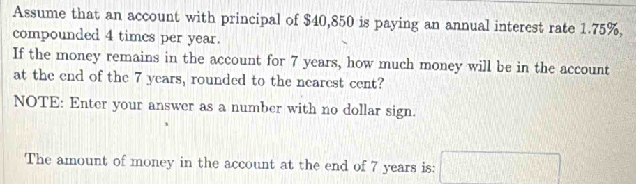 Assume that an account with principal of $40,850 is paying an annual interest rate 1.75%, 
compounded 4 times per year. 
If the money remains in the account for 7 years, how much money will be in the account 
at the end of the 7 years, rounded to the nearest cent? 
NOTE: Enter your answer as a number with no dollar sign. 
The amount of money in the account at the end of 7 years is: