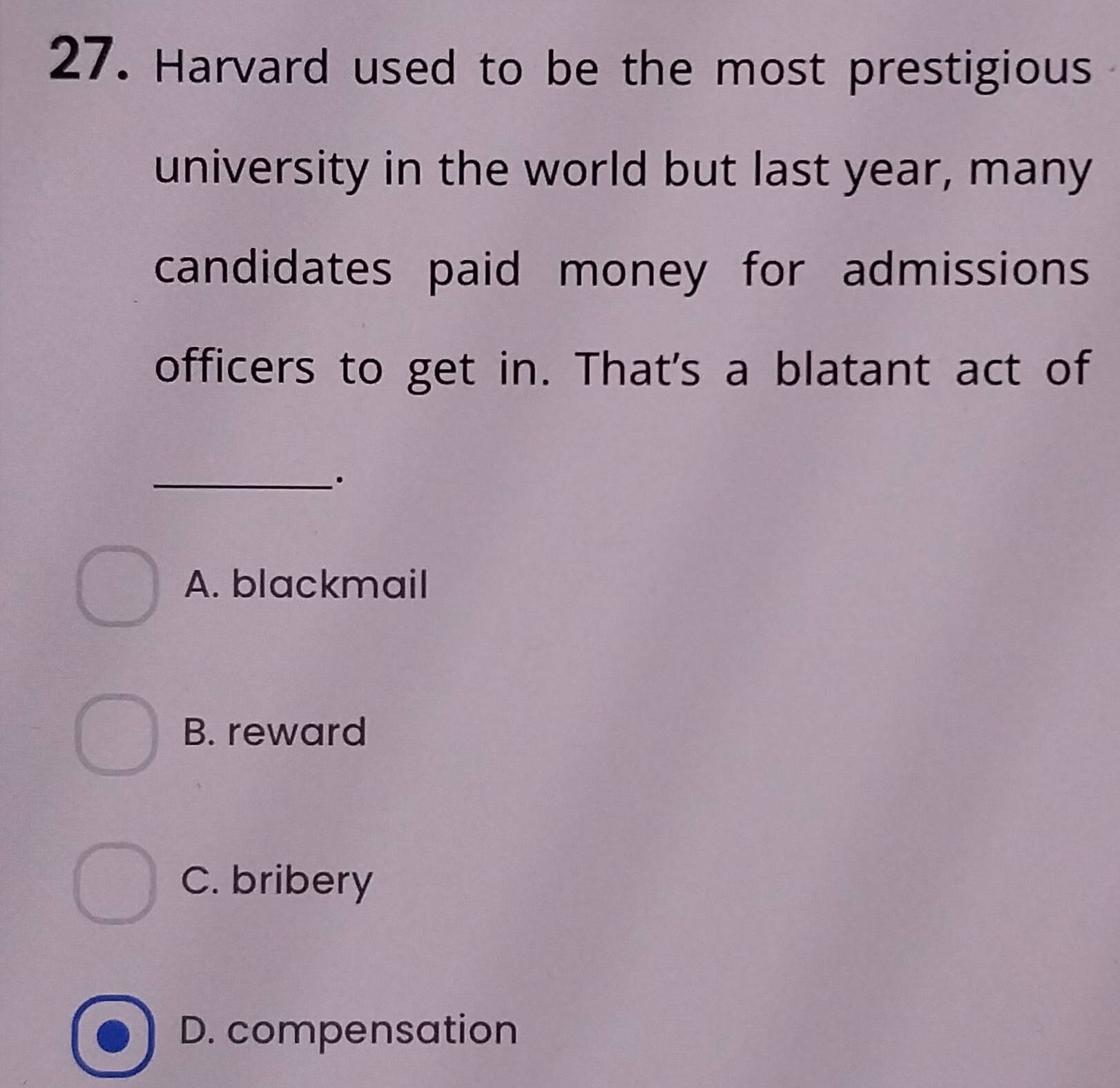 Harvard used to be the most prestigious
university in the world but last year, many
candidates paid money for admissions
officers to get in. That's a blatant act of
_·
A. blackmail
B. reward
C. bribery
D. compensation