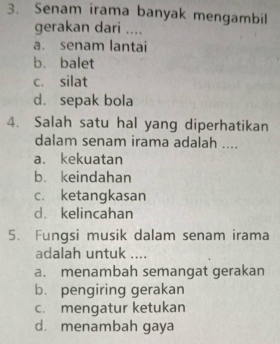 Senam irama banyak mengambil
gerakan dari ....
a. senam lantai
b. balet
c. silat
d. sepak bola
4. Salah satu hal yang diperhatikan
dalam senam irama adalah ....
a. kekuatan
b. keindahan
c. ketangkasan
d. kelincahan
5. Fungsi musik dalam senam irama
adalah untuk ....
a. menambah semangat gerakan
b. pengiring gerakan
c. mengatur ketukan
d. menambah gaya