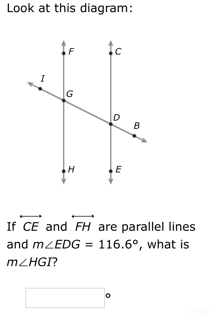 Look at this diagram: 
If overleftrightarrow CE and overleftrightarrow FH are parallel lines 
and m∠ EDG=116.6° , what is
m∠ HGI ?
□°