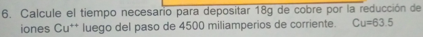 Calcule el tiempo necesario para depositar 18g de cobre por la reducción de 
iones Cu^(++) luego del paso de 4500 miliamperios de corriente. Cu=63.5