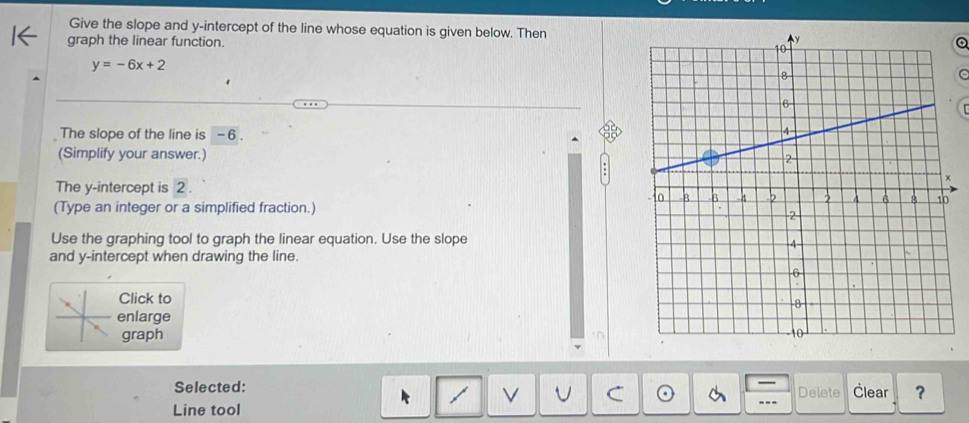 Give the slope and y-intercept of the line whose equation is given below. Then 
graph the linear function.
y=-6x+2
The slope of the line is - 6. 
(Simplify your answer.) 
The y-intercept is 2. 
(Type an integer or a simplified fraction.) 
Use the graphing tool to graph the linear equation. Use the slope 
and y-intercept when drawing the line. 
Click to 
enlarge 
graph 
Selected: Delete Člear ？ 
Line tool