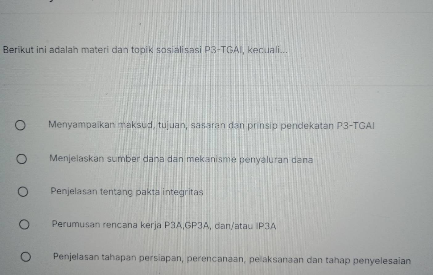 Berikut ini adalah materi dan topik sosialisasi P3-TGAI, kecuali...
Menyampaikan maksud, tujuan, sasaran dan prinsip pendekatan P3-TGAI
Menjelaskan sumber dana dan mekanisme penyaluran dana
Penjelasan tentang pakta integritas
Perumusan rencana kerja P3A,GP3A, dan/atau IP3A
Penjelasan tahapan persiapan, perencanaan, pelaksanaan dan tahap penyelesaian