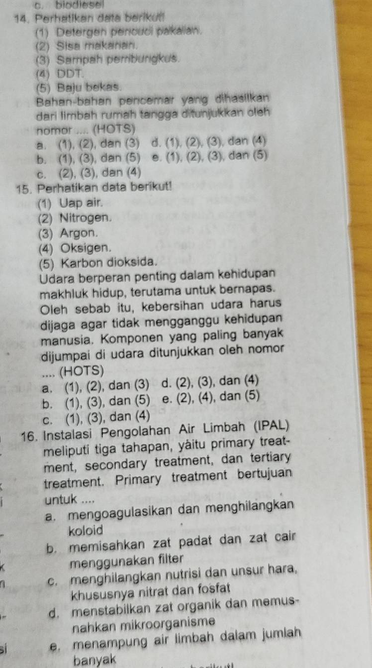 c. biodlese
14. Perhatikan data berikut!
(1) Detergen pencuci pakalian.
(2) Sisa makanan.
(3) Sampah pemiburgkus.
(4) DDT.
(5) Baju bekas.
Bahan-bahan pencemar yang dihasilkan
dari limbah rumah tangga ditunjukkan oleh
nomor .... (HOTS)
a. (1), (2), dan (3) d. (1), (2), (3), dan (4)
b. (1), (3), dan (5) e. (1), (2), (3), dan (5)
c. (2), (3), dan (4)
15. Perhatikan data berikut!
(1) Uap air.
(2) Nitrogen.
(3) Argon.
(4) Oksigen.
(5) Karbon dioksida.
Udara berperan penting dalam kehidupan
makhluk hidup, terutama untuk bernapas.
Oleh sebab itu, kebersihan udara harus
dijaga agar tidak mengganggu kehidupan
manusia. Komponen yang paling banyak
dijumpai di udara ditunjukkan oleh nomor
.... (HOTS)
a. (1), (2), dan (3) d. (2), (3), dan (4)
b. (1), (3), dan (5) e. (2), (4), dan (5)
c. (1), (3), dan (4)
16. Instalasi Pengolahan Air Limbah (IPAL)
meliputi tiga tahapan, yàitu primary treat-
ment, secondary treatment, dan tertiary
treatment. Primary treatment bertujuan
untuk ....
a. mengoagulasikan dan menghilangkan
koloid
b. memisahkan zat padat dan zat cair
menggunakan filter
c. menghilangkan nutrisi dan unsur hara,
khususnya nitrat dan fosfat
d. menstabilkan zat organik dan memus-
nahkan mikroorganisme
s e. menampung air limbah dalam jumlah
banyak