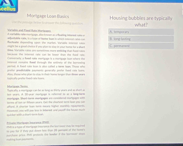 cellus
Mortgage Loan Basics Housing bubbles are typically
Use the passage below to answer the following question. what?
Variable and Fixed Rate Mortgages A. temporary
A variable rate mortgage, also known as a floating interest rate o
adjustable rate, is a type of home loan in which interest rates can B. long-lasting
fluctuate depending upon the market. Variable interest rates
might be a good choice if you plan to stay in your home for a short C. permanent
time. Variable rates are sometimes more enticing than fixed rates
because the interest rate can be lower than the fxed rate
Conversely, a fixed rate mortgage is a mortgage loan where the
interest remains fixed through the entirety of the borrowing
period. A fixed rate loan is also called a term loan. Those who
prefer predictable payments generally prefer fixed rate loans.
Also, those who plan to stay in their home longer than three years
typically prefer fixed rate loans
Mortgage Terms
Typically, a mortgage can be as long as thirty years and as short as
ten years. A 30-year mortgage is referred to as a long-term
mortgage. Short-term mortgages are considered mortgages with
terms of ten or fifteen years. Get the shortest term loan you can
afford. A shorter loan term means higher monthly repayments.
However, you will pay less in interest and payoff the house much
quicker with a short-term loan.
Private Mortgage Insurance (PMI)
PMI is a type of mortgage insurance the borrower may be required
to pay for if they put down less than 20 percent of the home's
purchase price. PMI protects the lender if the borrower stops
making loan payments.