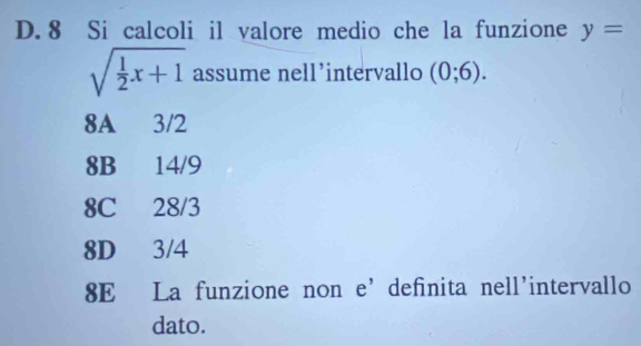 D. 8 Si calcoli il valore medio che la funzione y=
sqrt(frac 1)2x+1 assume nell’intervallo (0;6).
8A 3/2
8B 14/9
8C 28/3
8D 3/4
8E La funzione non e’ definita nell'intervallo
dato.