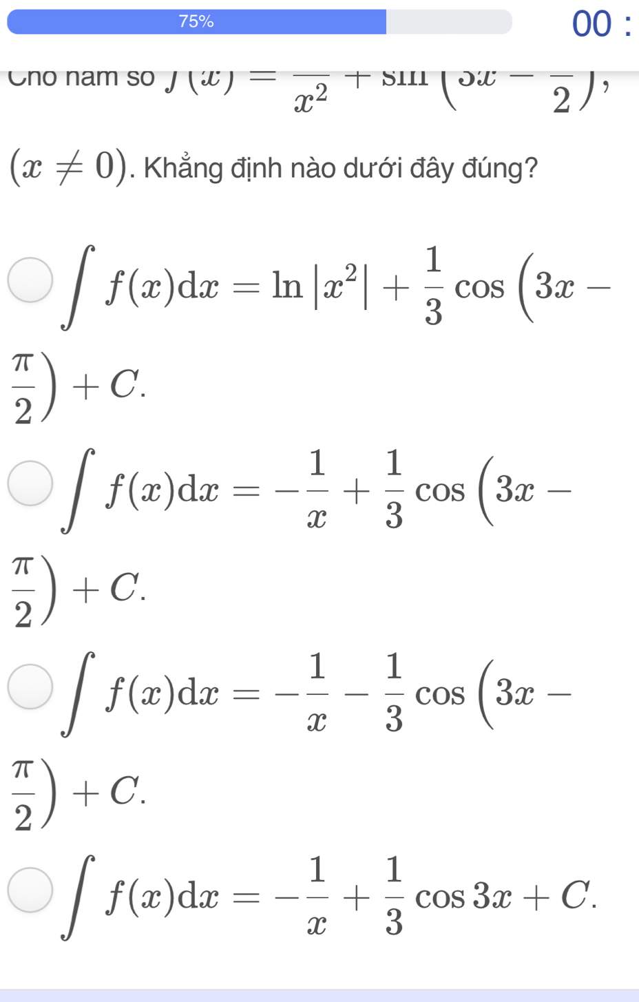 75% 00 :
no nam so J(x)=frac x^2+sin (x-frac 2) ,
(x!= 0). Khẳng định nào dưới đây đúng?
∈t f(x)dx=ln |x^2|+ 1/3 cos (3x-
 π /2 )+C.
∈t f(x)dx=- 1/x + 1/3 cos (3x-
 π /2 )+C.
∈t f(x)dx=- 1/x - 1/3 cos (3x-
 π /2 )+C.
∈t f(x)dx=- 1/x + 1/3 cos 3x+C.