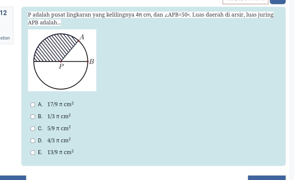 adalah pusat lingkaran yang kelilingnya 4π cm, dan ∠ APB=50°. Luas daerah di arsir, luas juring
APB adalah...
stion
A. 17/9π cm^2
B. 1/3π cm^2
C. 5/9π cm^2
D. 4/3π cm^2
E. 13/9π cm^2