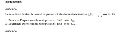 Bande passante. 
Exercice I. 
On considère la fonction de transfert du premier ordre fondamental, d'expression H(jx)=frac H_s1+jx avec x=f% , 
1. Déteriner l'expression de la bande passante à -3dB , notée B_1/8. 
2. Déterminer l'expression de la bande passante à -adB notée B_ndl. 
Exercice 2.