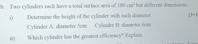 Two cylinders each have a total surface area of 180cm^2 but different dimensions. 
i) Determine the height of the cylinder with each diameter. [3+1
Cylinder A: diameter 5cm Cylinder B: diameter 6cm
ii) Which cylinder has the greatest efficiency? Explain.