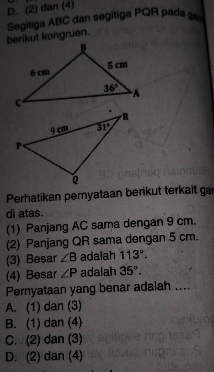 D. (2) dan (4)
Segitiga ABC dan segitiga PQR pada gam
berikut kongruen.
Perhatikan pernyataan berikut terkait gar
di atas.
(1) Panjang AC sama dengan 9 cm.
(2) Panjang QR sama dengan 5 cm.
(3) Besar ∠ B adalah 113°.
(4) Besar ∠ P adalah 35°.
Pernyataan yang benar adalah ....
A. (1) dan (3)
B. (1) dan (4)
C. (2) dan (3)
D. (2) dan (4)